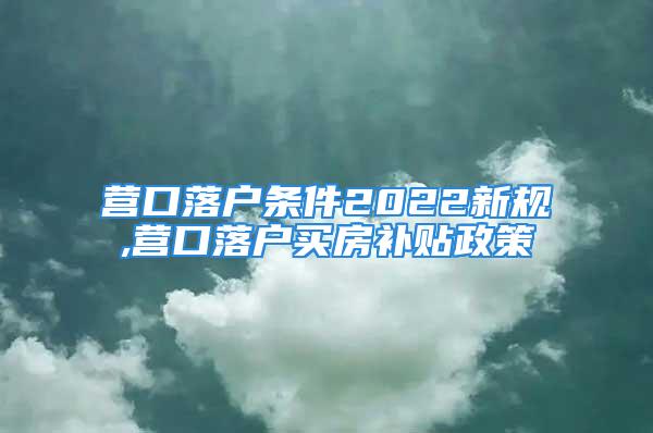 營口落戶條件2022新規(guī),營口落戶買房補貼政策