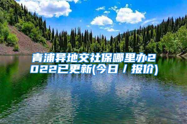 青浦異地交社保哪里辦2022已更新(今日／報(bào)價(jià))