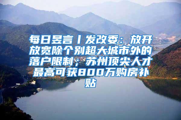 每日昱言丨發(fā)改委：放開放寬除個別超大城市外的落戶限制；蘇州頂尖人才最高可獲800萬購房補貼