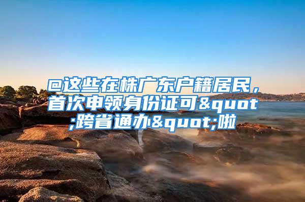 @這些在株廣東戶籍居民，首次申領(lǐng)身份證可"跨省通辦"啦