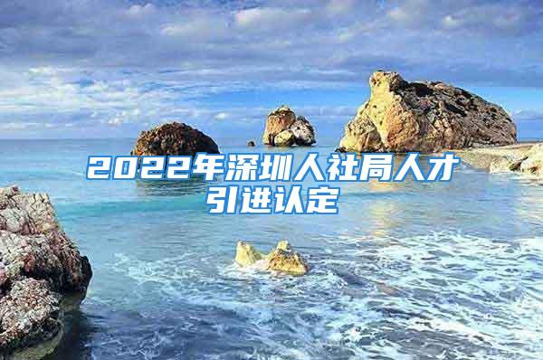 2022年深圳人社局人才引進(jìn)認(rèn)定