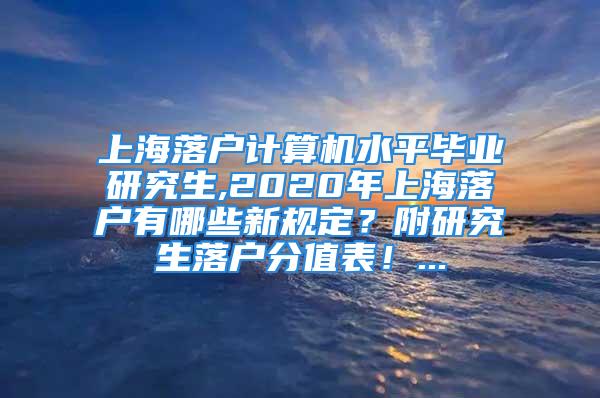 上海落戶計(jì)算機(jī)水平畢業(yè)研究生,2020年上海落戶有哪些新規(guī)定？附研究生落戶分值表！...