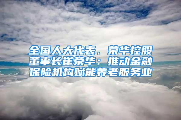 全國(guó)人大代表、榮華控股董事長(zhǎng)崔榮華：推動(dòng)金融保險(xiǎn)機(jī)構(gòu)賦能養(yǎng)老服務(wù)業(yè)