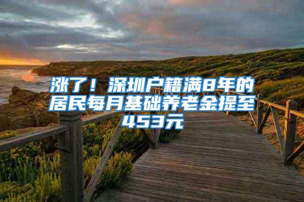 漲了！深圳戶籍滿8年的居民每月基礎養(yǎng)老金提至453元