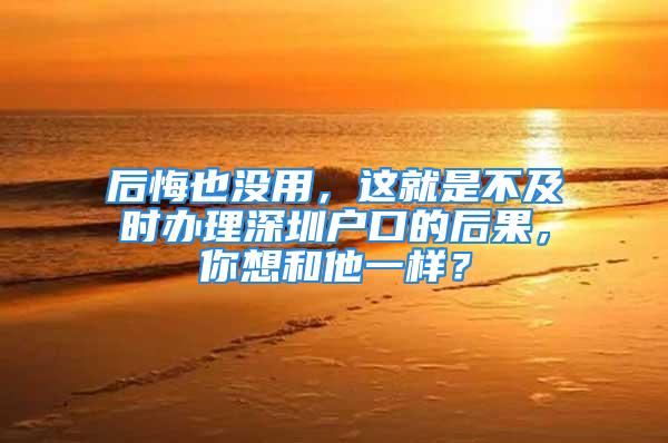 后悔也沒用，這就是不及時辦理深圳戶口的后果，你想和他一樣？