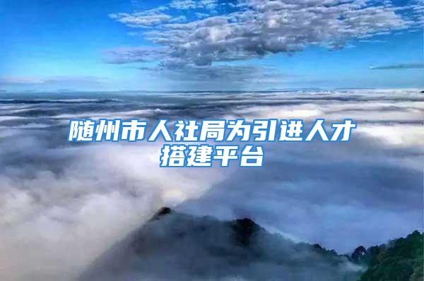 隨州市人社局為引進人才搭建平臺