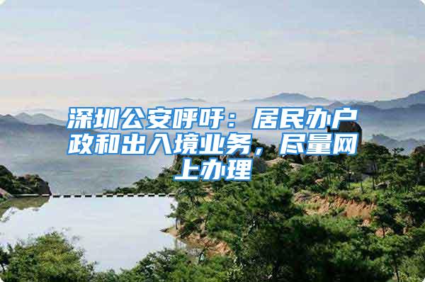 深圳公安呼吁：居民辦戶政和出入境業(yè)務(wù)，盡量網(wǎng)上辦理