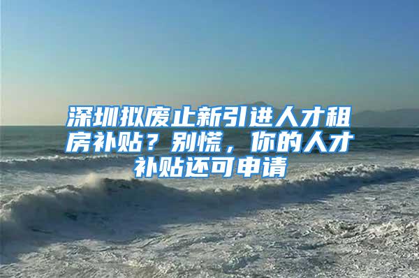 深圳擬廢止新引進人才租房補貼？別慌，你的人才補貼還可申請