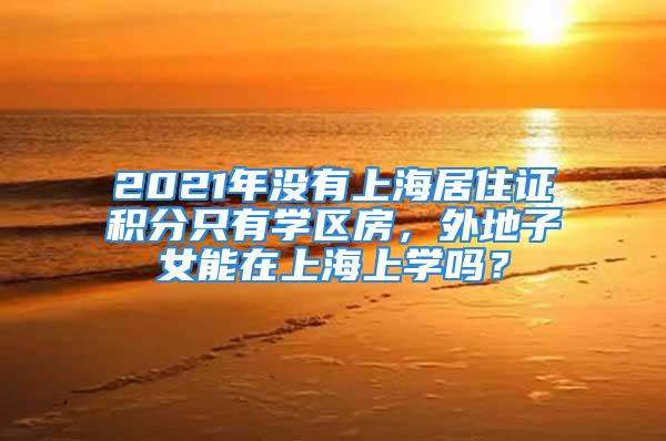 2021年沒(méi)有上海居住證積分只有學(xué)區(qū)房，外地子女能在上海上學(xué)嗎？