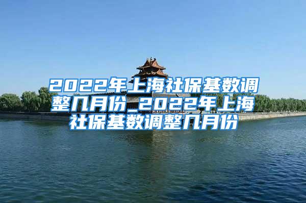 2022年上海社保基數(shù)調(diào)整幾月份_2022年上海社?；鶖?shù)調(diào)整幾月份