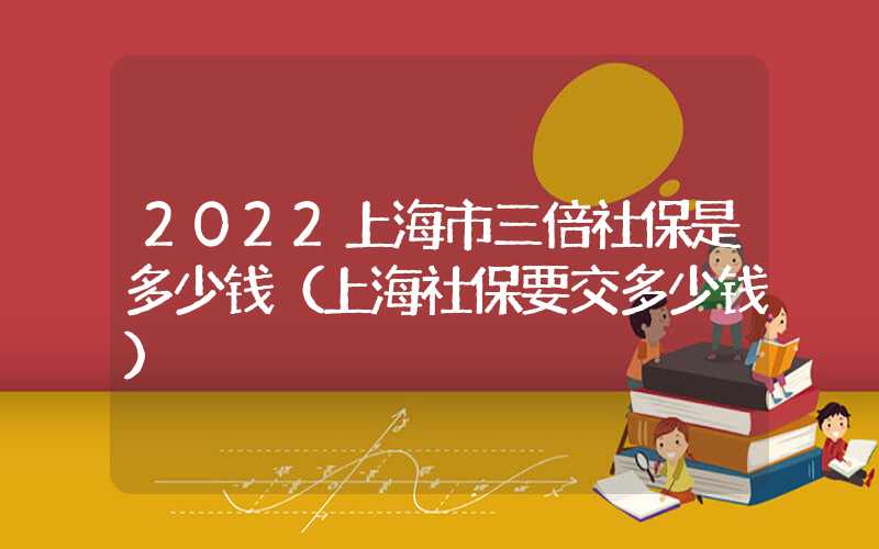 2022上海市三倍社保是多少錢（上海社保要交多少錢）