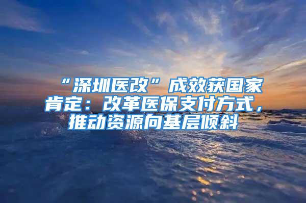 “深圳醫(yī)改”成效獲國家肯定：改革醫(yī)保支付方式，推動資源向基層傾斜