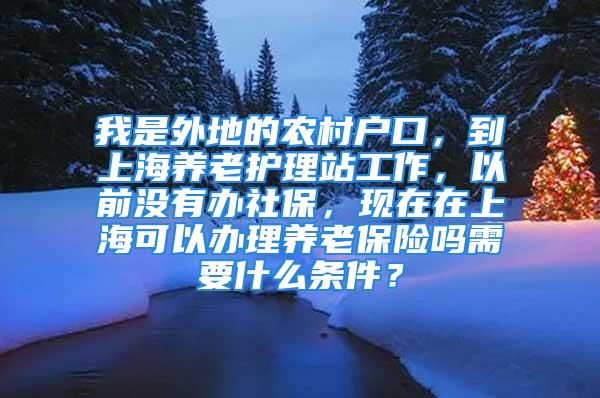 我是外地的農(nóng)村戶口，到上海養(yǎng)老護理站工作，以前沒有辦社保，現(xiàn)在在上?？梢赞k理養(yǎng)老保險嗎需要什么條件？