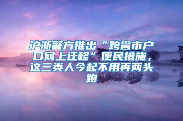 滬浙警方推出“跨省市戶口網(wǎng)上遷移”便民措施，這三類人今起不用再兩頭跑