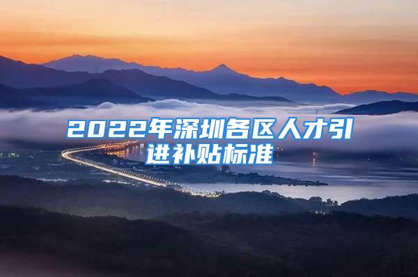 2022年深圳各區(qū)人才引進(jìn)補(bǔ)貼標(biāo)準(zhǔn)