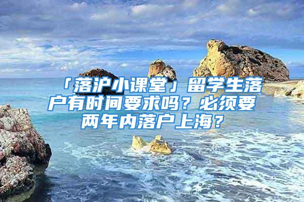 「落滬小課堂」留學(xué)生落戶有時(shí)間要求嗎？必須要兩年內(nèi)落戶上海？