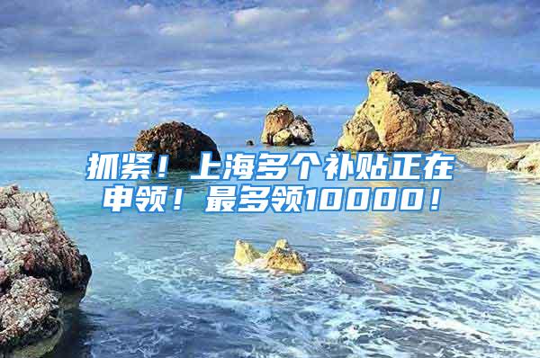 抓緊！上海多個補貼正在申領！最多領10000！