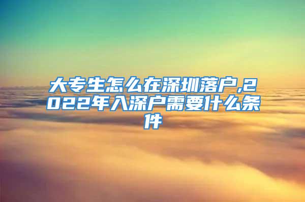 大專生怎么在深圳落戶,2022年入深戶需要什么條件