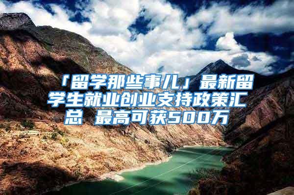 「留學那些事兒」最新留學生就業(yè)創(chuàng)業(yè)支持政策匯總 最高可獲500萬