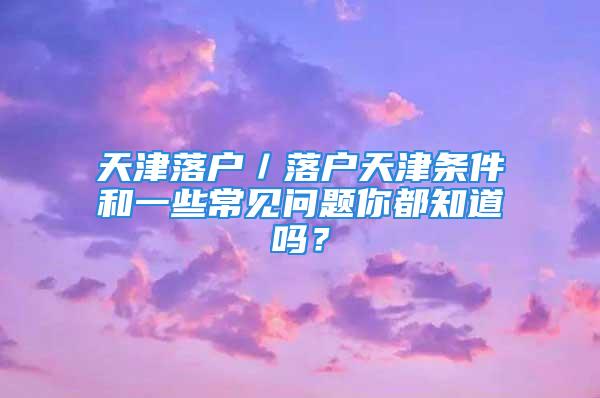 天津落戶／落戶天津條件和一些常見問題你都知道嗎？