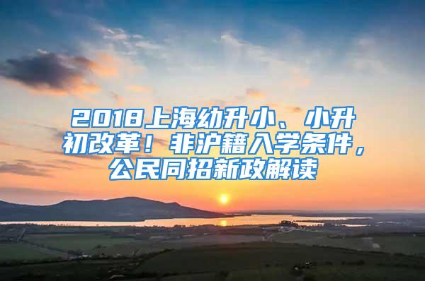 2018上海幼升小、小升初改革！非滬籍入學(xué)條件，公民同招新政解讀