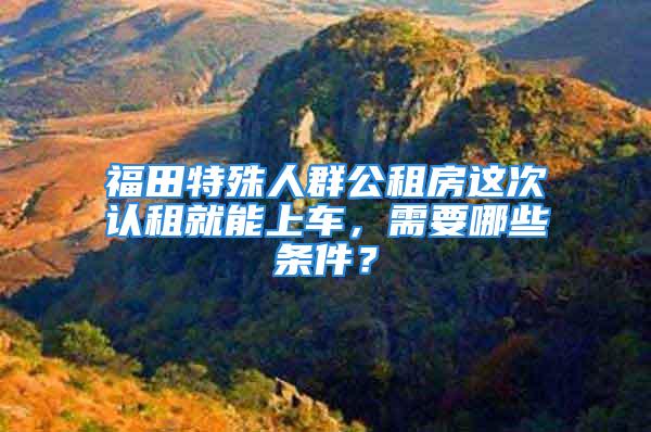 福田特殊人群公租房這次認租就能上車，需要哪些條件？