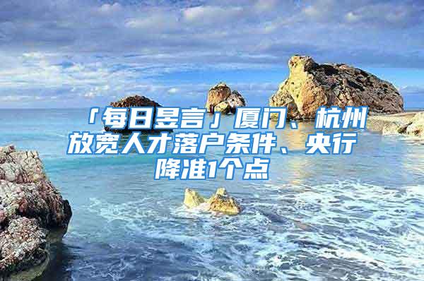 「每日昱言」廈門、杭州放寬人才落戶條件、央行降準(zhǔn)1個點