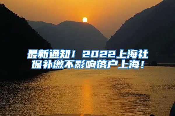 最新通知！2022上海社保補(bǔ)繳不影響落戶上海！