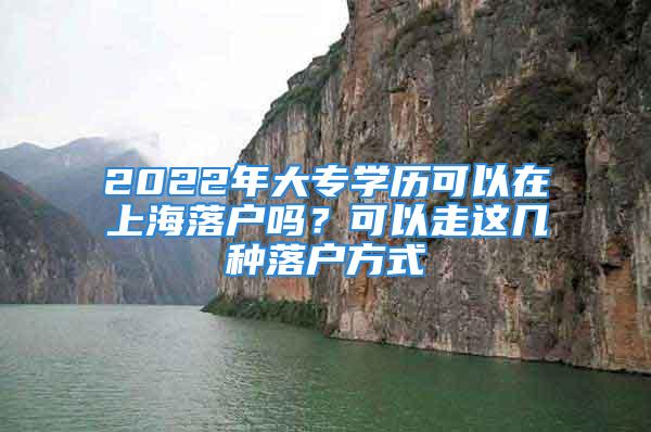 2022年大專學(xué)歷可以在上海落戶嗎？可以走這幾種落戶方式