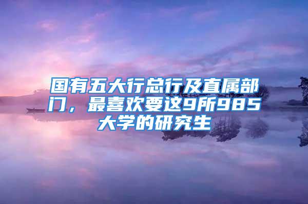 國(guó)有五大行總行及直屬部門，最喜歡要這9所985大學(xué)的研究生