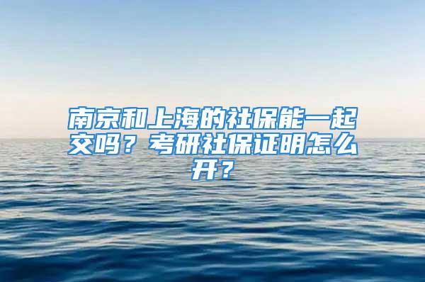 南京和上海的社保能一起交嗎？考研社保證明怎么開？