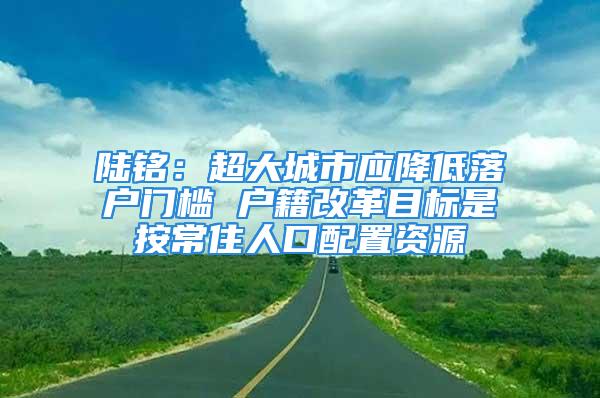 陸銘：超大城市應(yīng)降低落戶門檻 戶籍改革目標(biāo)是按常住人口配置資源