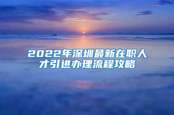 2022年深圳最新在職人才引進辦理流程攻略