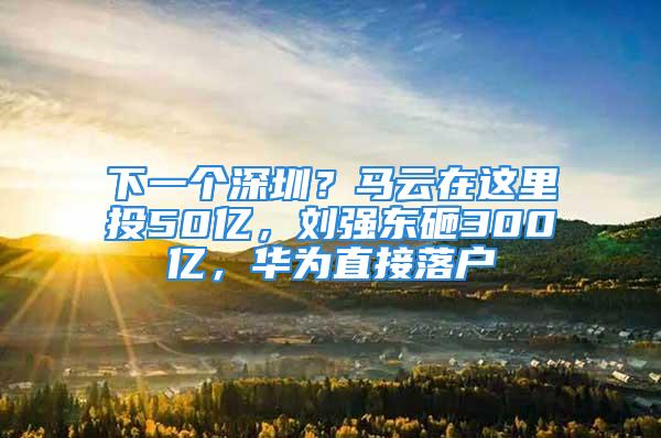 下一個深圳？馬云在這里投50億，劉強(qiáng)東砸300億，華為直接落戶