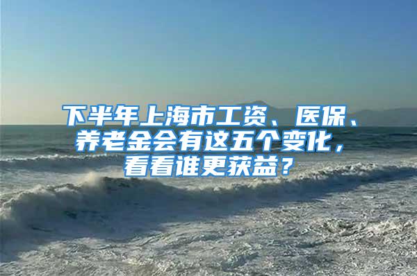 下半年上海市工資、醫(yī)保、養(yǎng)老金會有這五個變化，看看誰更獲益？