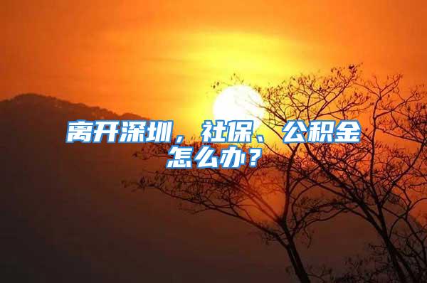 離開深圳，社保、公積金怎么辦？