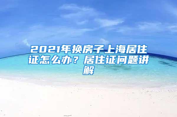 2021年換房子上海居住證怎么辦？居住證問題講解