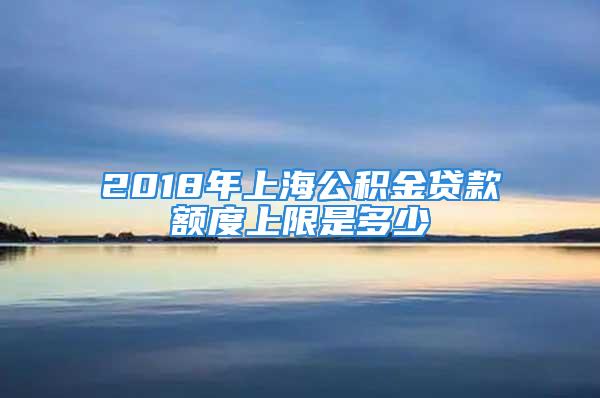 2018年上海公積金貸款額度上限是多少