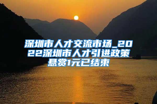 深圳市人才交流市場_2022深圳市人才引進(jìn)政策懸賞1元已結(jié)束