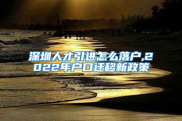 深圳人才引進怎么落戶,2022年戶口遷移新政策