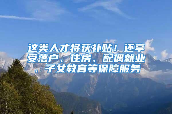 這類人才將獲補(bǔ)貼！還享受落戶、住房、配偶就業(yè)、子女教育等保障服務(wù)