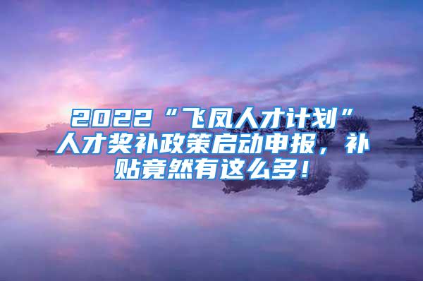 2022“飛鳳人才計劃”人才獎補政策啟動申報，補貼竟然有這么多！