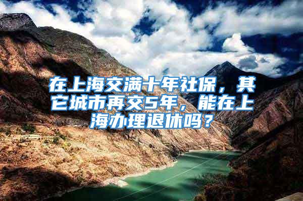 在上海交滿十年社保，其它城市再交5年，能在上海辦理退休嗎？