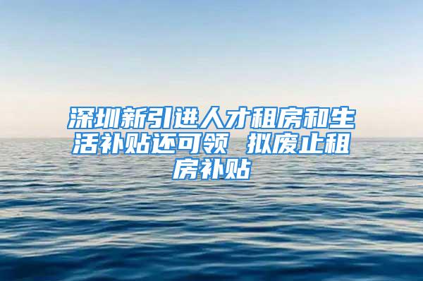 深圳新引進(jìn)人才租房和生活補(bǔ)貼還可領(lǐng) 擬廢止租房補(bǔ)貼