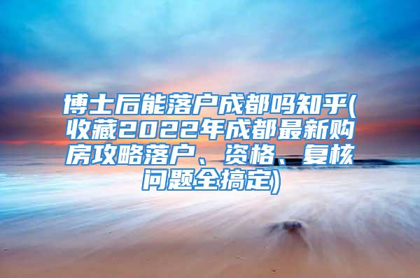 博士后能落戶成都嗎知乎(收藏2022年成都最新購房攻略落戶、資格、復(fù)核問題全搞定)