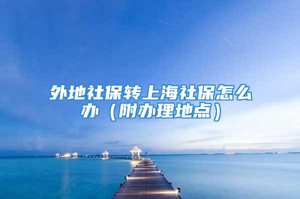 外地社保轉(zhuǎn)上海社保怎么辦（附辦理地點）