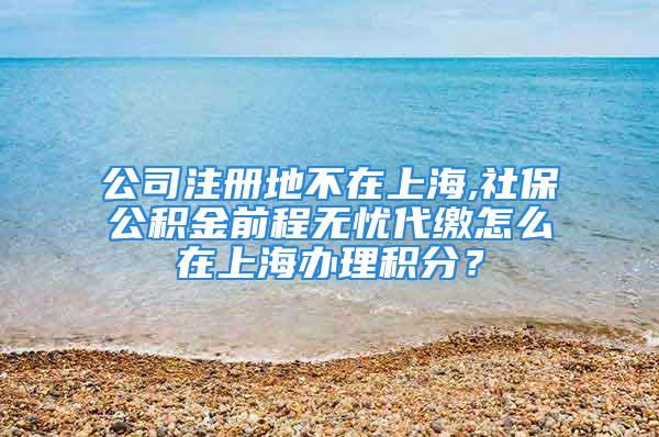 公司注冊(cè)地不在上海,社保公積金前程無憂代繳怎么在上海辦理積分？