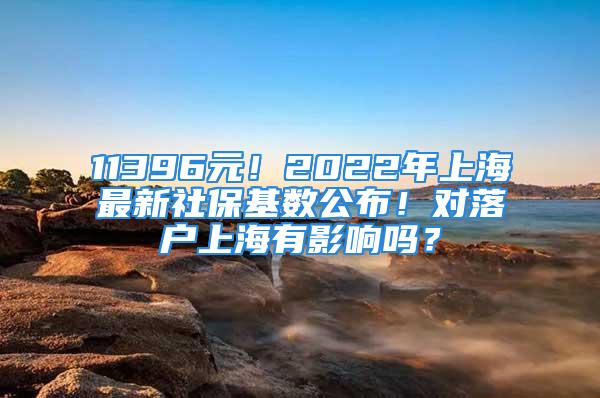 11396元！2022年上海最新社?；鶖?shù)公布！對(duì)落戶上海有影響嗎？