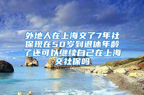 外地人在上海交了7年社保現(xiàn)在50歲到退休年齡了還可以繼續(xù)自己在上海交社保嗎