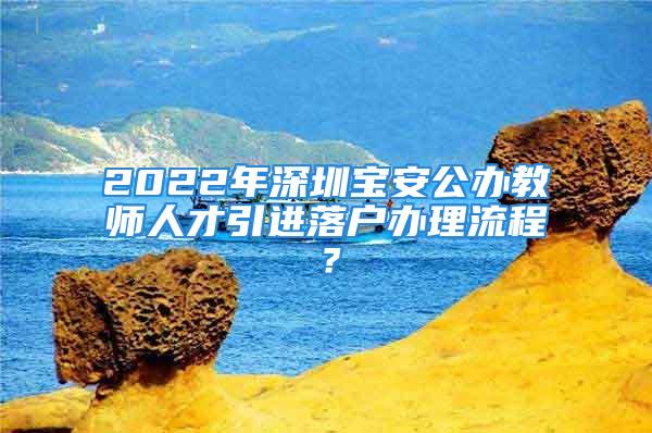 2022年深圳寶安公辦教師人才引進落戶辦理流程？